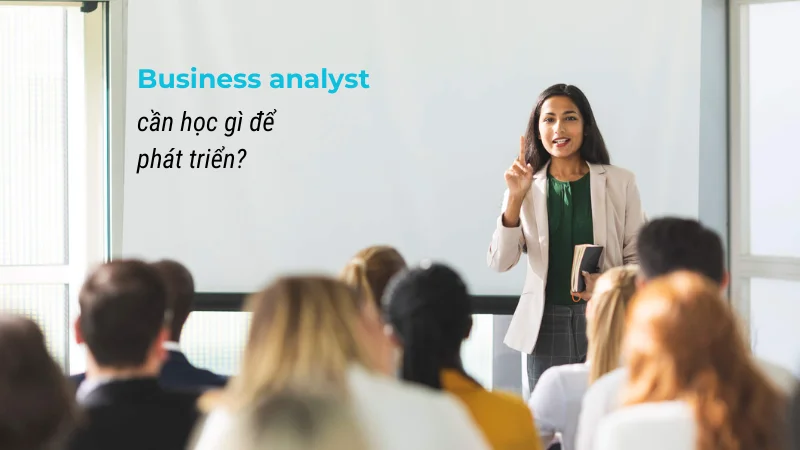 Business analyst cần học gì để thành công? 7 kỹ năng giúp nâng cao trình độ của BA